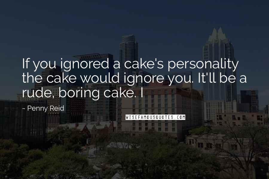 Penny Reid Quotes: If you ignored a cake's personality the cake would ignore you. It'll be a rude, boring cake. I