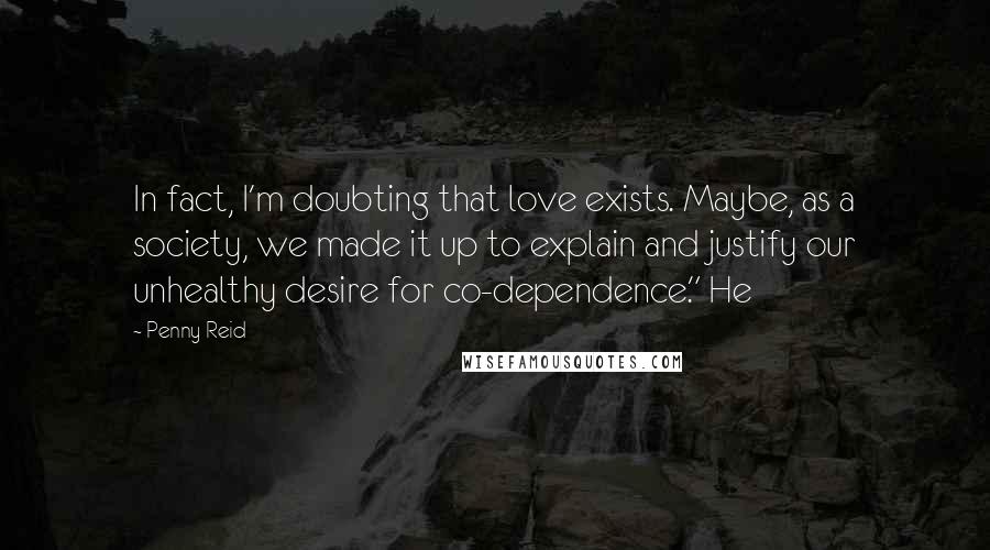 Penny Reid Quotes: In fact, I'm doubting that love exists. Maybe, as a society, we made it up to explain and justify our unhealthy desire for co-dependence." He