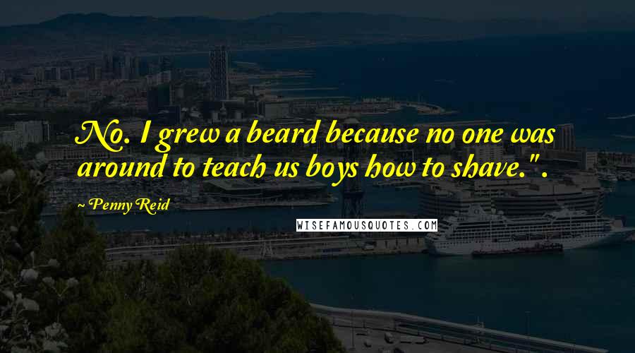 Penny Reid Quotes: No. I grew a beard because no one was around to teach us boys how to shave." .