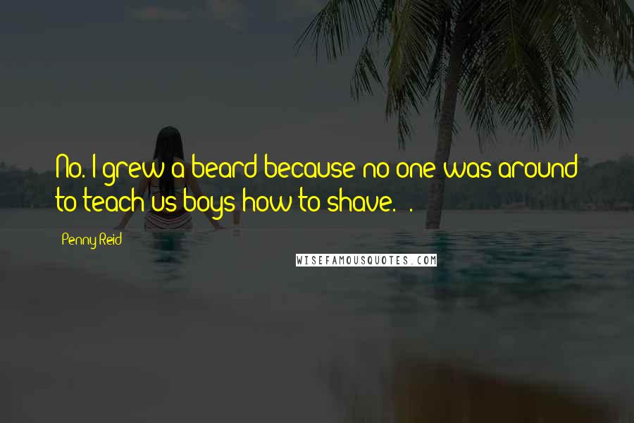 Penny Reid Quotes: No. I grew a beard because no one was around to teach us boys how to shave." .