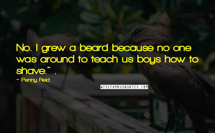 Penny Reid Quotes: No. I grew a beard because no one was around to teach us boys how to shave." .