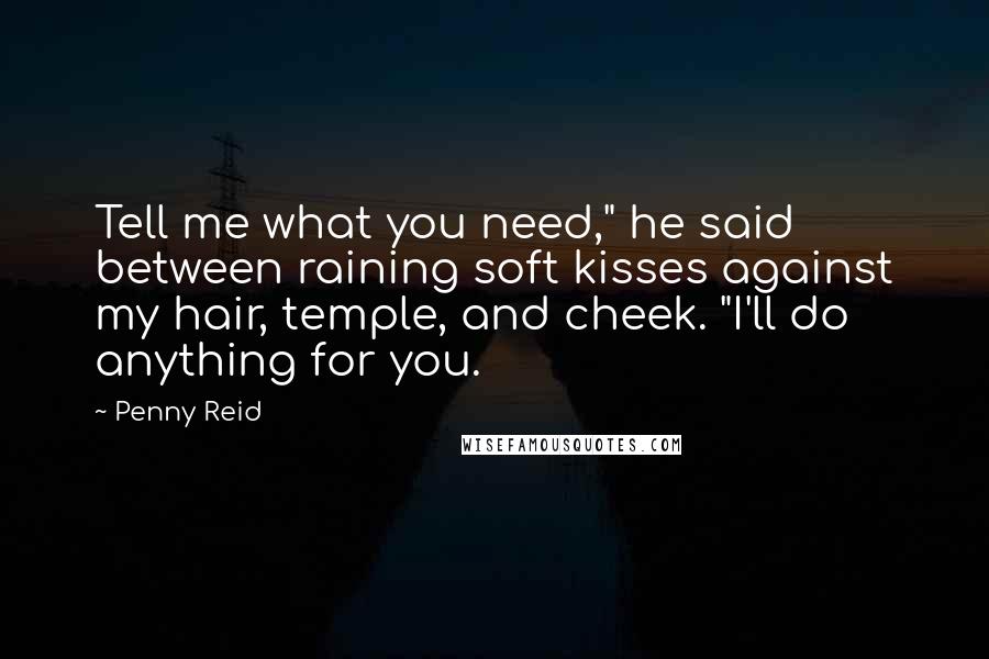 Penny Reid Quotes: Tell me what you need," he said between raining soft kisses against my hair, temple, and cheek. "I'll do anything for you.