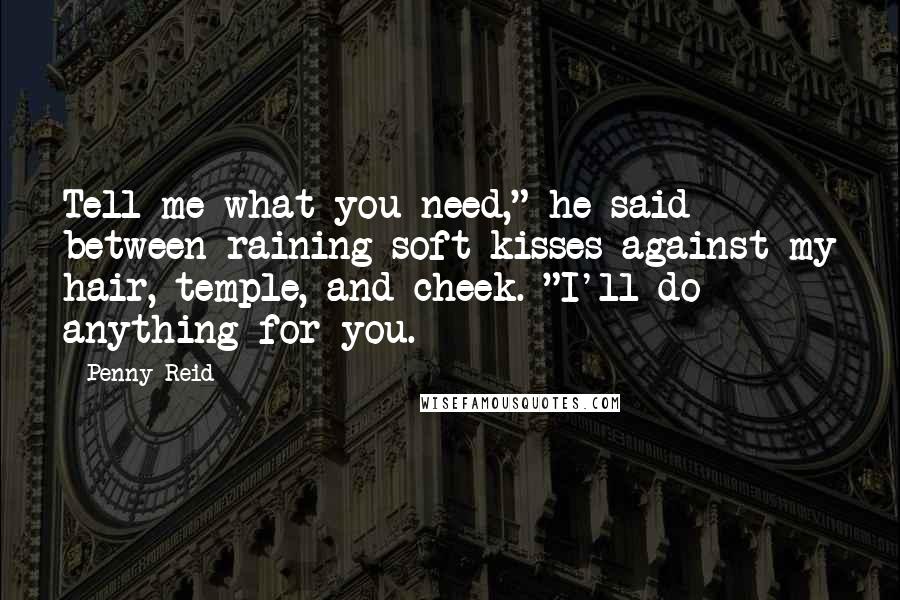 Penny Reid Quotes: Tell me what you need," he said between raining soft kisses against my hair, temple, and cheek. "I'll do anything for you.