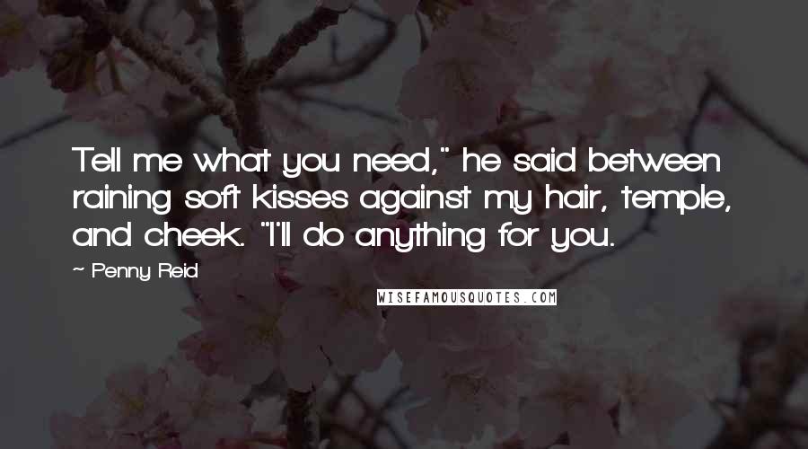 Penny Reid Quotes: Tell me what you need," he said between raining soft kisses against my hair, temple, and cheek. "I'll do anything for you.