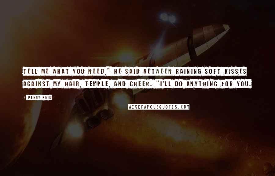 Penny Reid Quotes: Tell me what you need," he said between raining soft kisses against my hair, temple, and cheek. "I'll do anything for you.