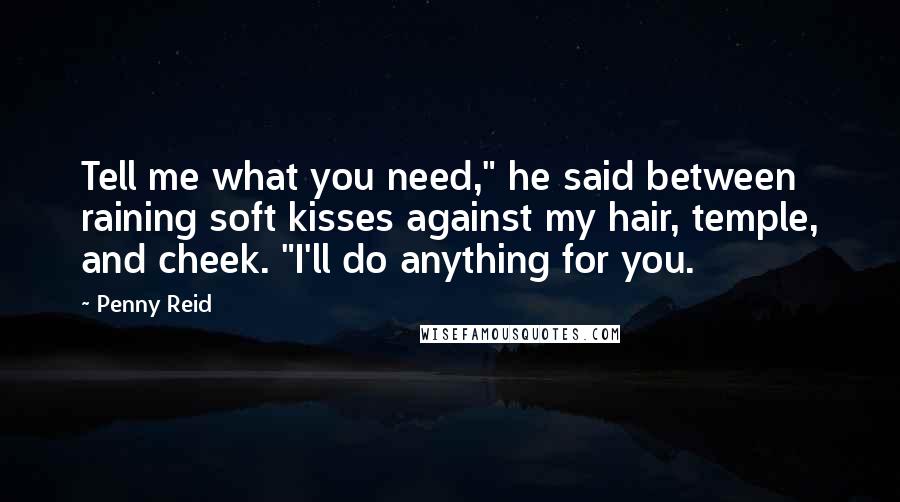 Penny Reid Quotes: Tell me what you need," he said between raining soft kisses against my hair, temple, and cheek. "I'll do anything for you.