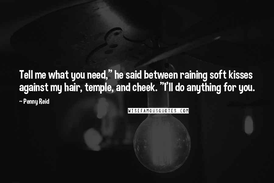 Penny Reid Quotes: Tell me what you need," he said between raining soft kisses against my hair, temple, and cheek. "I'll do anything for you.