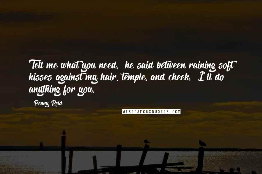 Penny Reid Quotes: Tell me what you need," he said between raining soft kisses against my hair, temple, and cheek. "I'll do anything for you.