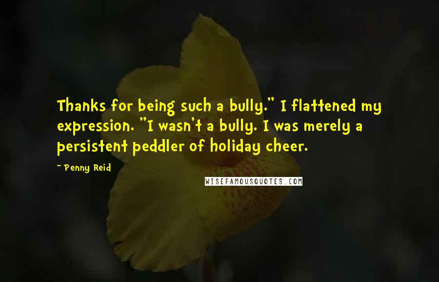 Penny Reid Quotes: Thanks for being such a bully." I flattened my expression. "I wasn't a bully. I was merely a persistent peddler of holiday cheer.