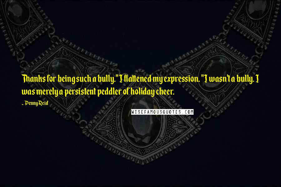 Penny Reid Quotes: Thanks for being such a bully." I flattened my expression. "I wasn't a bully. I was merely a persistent peddler of holiday cheer.