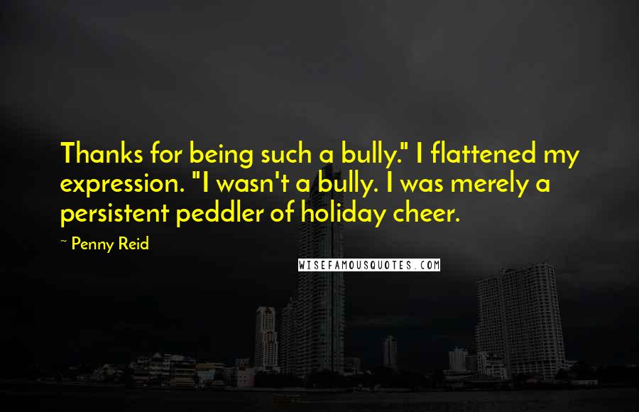 Penny Reid Quotes: Thanks for being such a bully." I flattened my expression. "I wasn't a bully. I was merely a persistent peddler of holiday cheer.