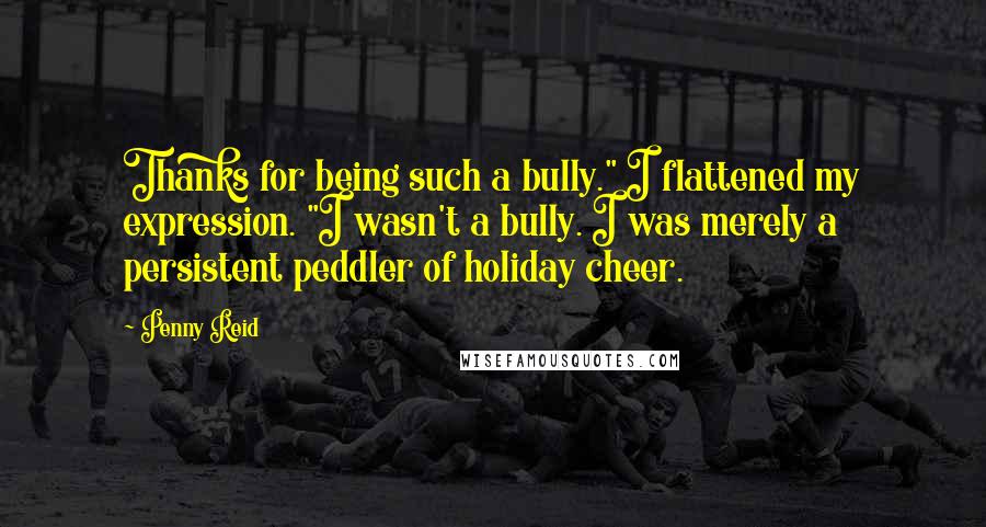 Penny Reid Quotes: Thanks for being such a bully." I flattened my expression. "I wasn't a bully. I was merely a persistent peddler of holiday cheer.