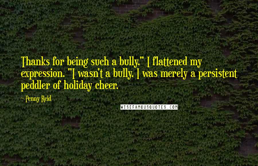 Penny Reid Quotes: Thanks for being such a bully." I flattened my expression. "I wasn't a bully. I was merely a persistent peddler of holiday cheer.