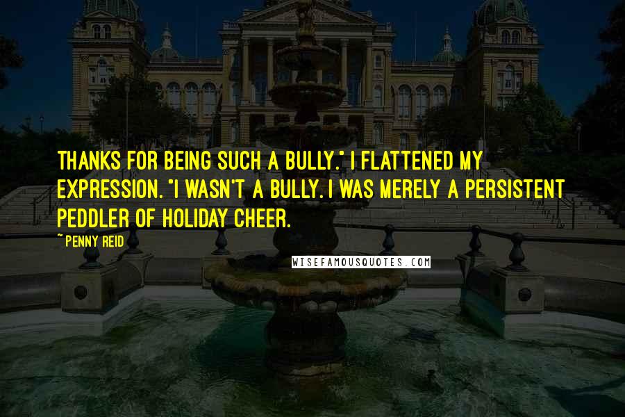 Penny Reid Quotes: Thanks for being such a bully." I flattened my expression. "I wasn't a bully. I was merely a persistent peddler of holiday cheer.