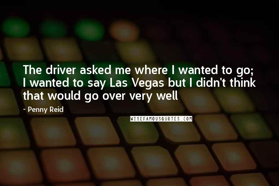 Penny Reid Quotes: The driver asked me where I wanted to go; I wanted to say Las Vegas but I didn't think that would go over very well