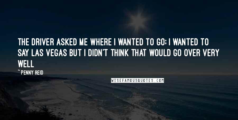 Penny Reid Quotes: The driver asked me where I wanted to go; I wanted to say Las Vegas but I didn't think that would go over very well