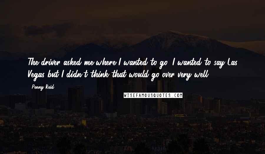 Penny Reid Quotes: The driver asked me where I wanted to go; I wanted to say Las Vegas but I didn't think that would go over very well