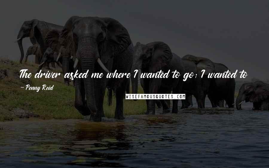 Penny Reid Quotes: The driver asked me where I wanted to go; I wanted to say Las Vegas but I didn't think that would go over very well