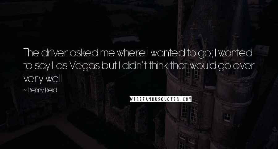 Penny Reid Quotes: The driver asked me where I wanted to go; I wanted to say Las Vegas but I didn't think that would go over very well