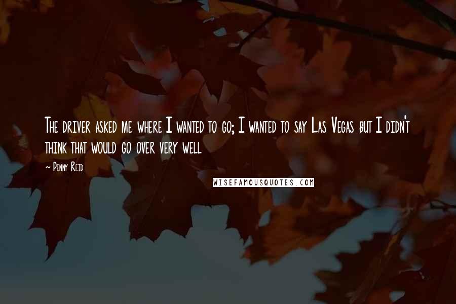 Penny Reid Quotes: The driver asked me where I wanted to go; I wanted to say Las Vegas but I didn't think that would go over very well