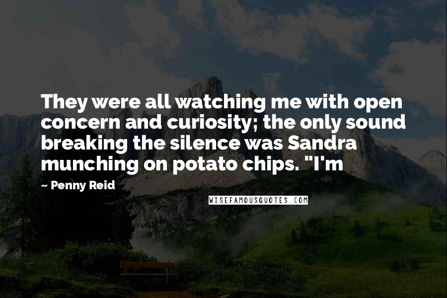 Penny Reid Quotes: They were all watching me with open concern and curiosity; the only sound breaking the silence was Sandra munching on potato chips. "I'm