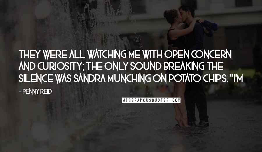 Penny Reid Quotes: They were all watching me with open concern and curiosity; the only sound breaking the silence was Sandra munching on potato chips. "I'm