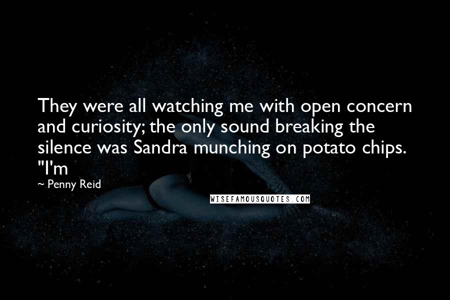 Penny Reid Quotes: They were all watching me with open concern and curiosity; the only sound breaking the silence was Sandra munching on potato chips. "I'm