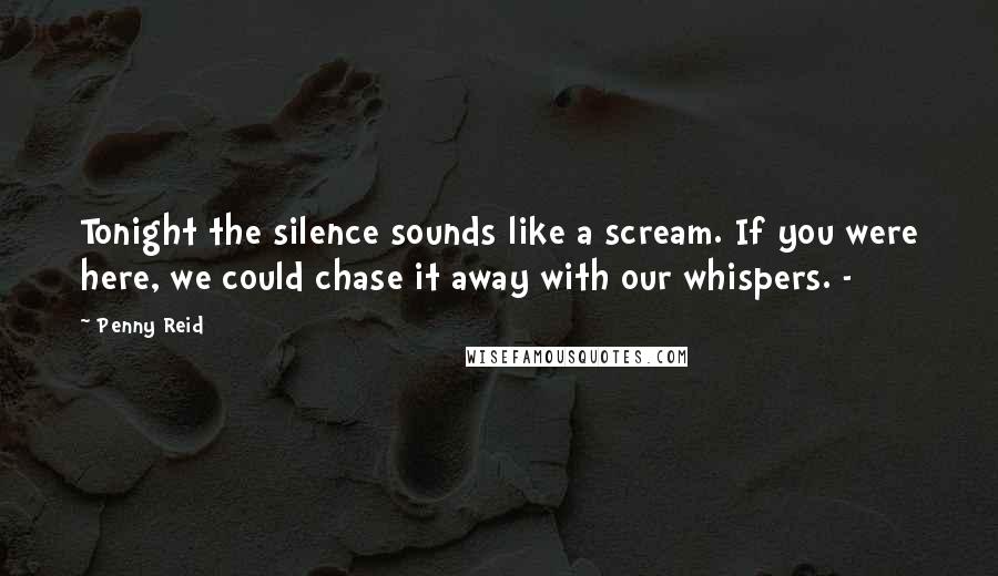 Penny Reid Quotes: Tonight the silence sounds like a scream. If you were here, we could chase it away with our whispers. -