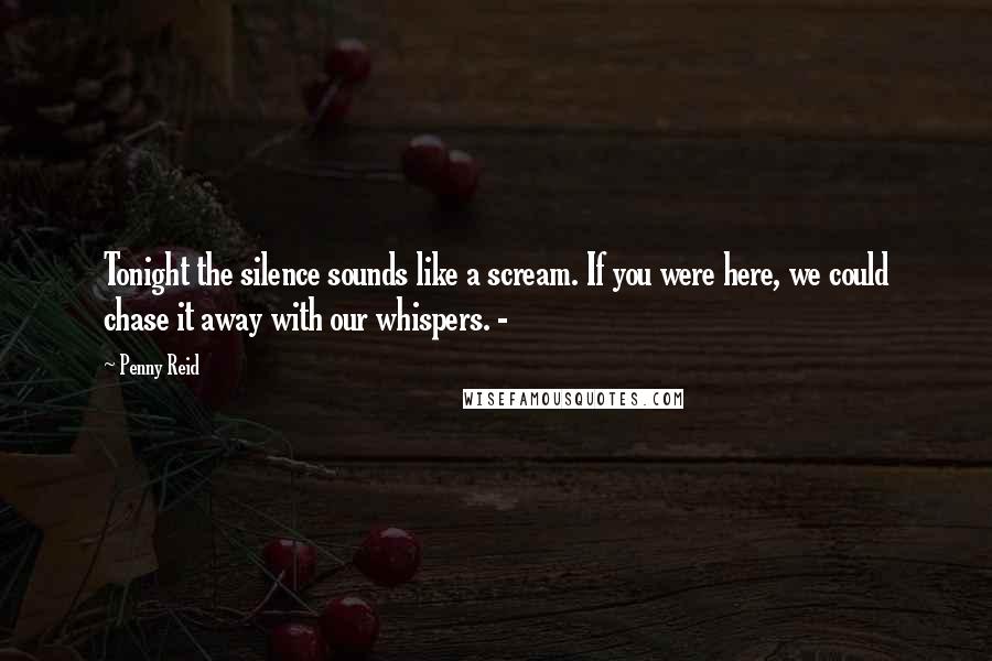 Penny Reid Quotes: Tonight the silence sounds like a scream. If you were here, we could chase it away with our whispers. -