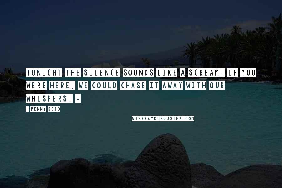 Penny Reid Quotes: Tonight the silence sounds like a scream. If you were here, we could chase it away with our whispers. -