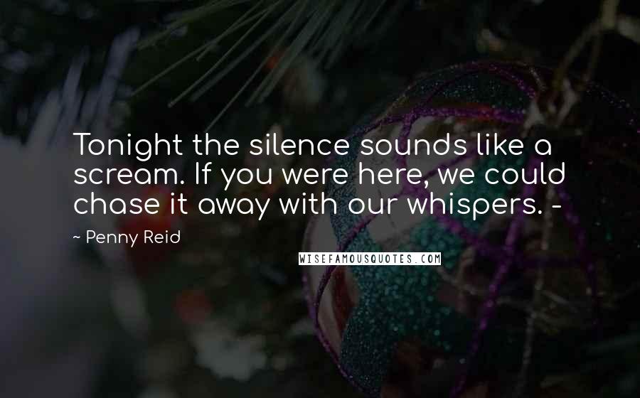 Penny Reid Quotes: Tonight the silence sounds like a scream. If you were here, we could chase it away with our whispers. -