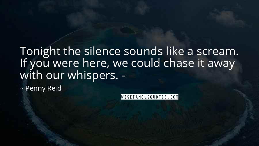 Penny Reid Quotes: Tonight the silence sounds like a scream. If you were here, we could chase it away with our whispers. -