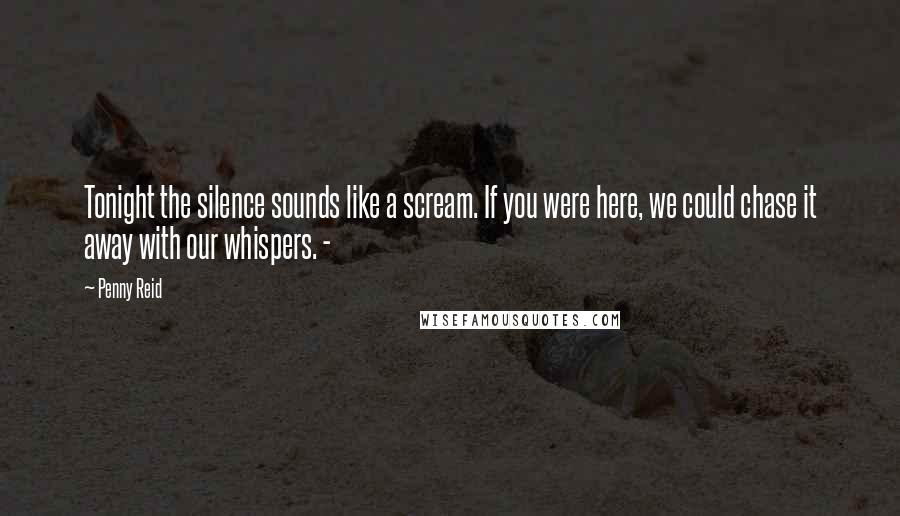 Penny Reid Quotes: Tonight the silence sounds like a scream. If you were here, we could chase it away with our whispers. -