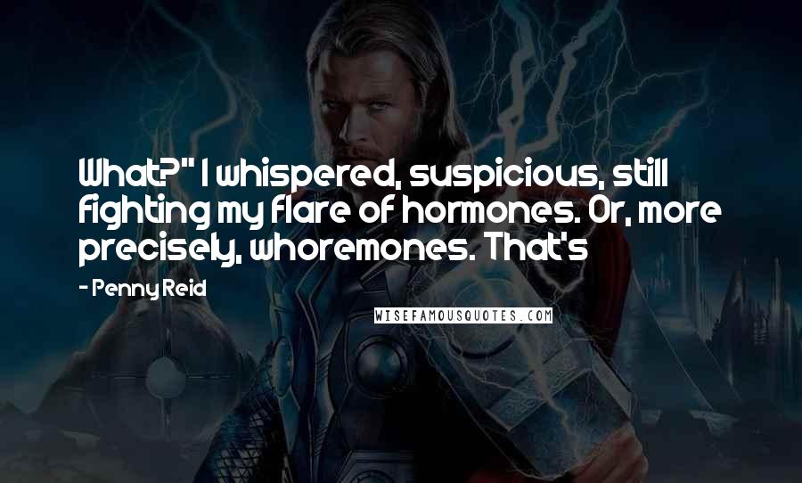 Penny Reid Quotes: What?" I whispered, suspicious, still fighting my flare of hormones. Or, more precisely, whoremones. That's