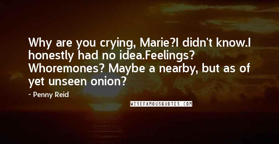 Penny Reid Quotes: Why are you crying, Marie?I didn't know.I honestly had no idea.Feelings? Whoremones? Maybe a nearby, but as of yet unseen onion?