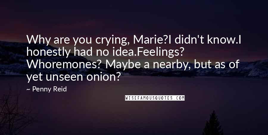 Penny Reid Quotes: Why are you crying, Marie?I didn't know.I honestly had no idea.Feelings? Whoremones? Maybe a nearby, but as of yet unseen onion?