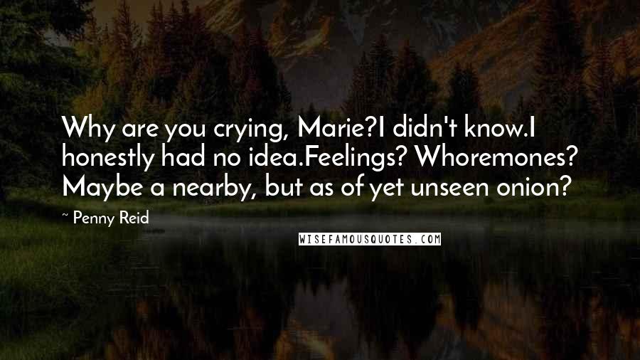 Penny Reid Quotes: Why are you crying, Marie?I didn't know.I honestly had no idea.Feelings? Whoremones? Maybe a nearby, but as of yet unseen onion?