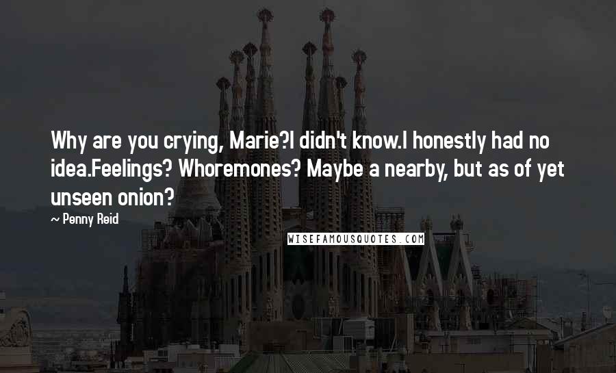 Penny Reid Quotes: Why are you crying, Marie?I didn't know.I honestly had no idea.Feelings? Whoremones? Maybe a nearby, but as of yet unseen onion?