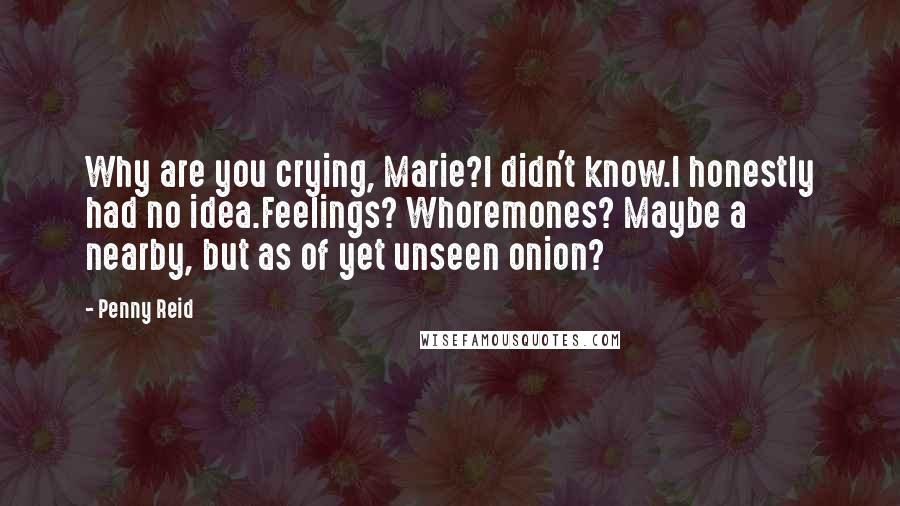 Penny Reid Quotes: Why are you crying, Marie?I didn't know.I honestly had no idea.Feelings? Whoremones? Maybe a nearby, but as of yet unseen onion?