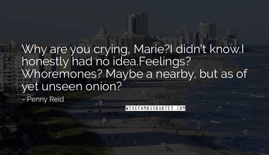 Penny Reid Quotes: Why are you crying, Marie?I didn't know.I honestly had no idea.Feelings? Whoremones? Maybe a nearby, but as of yet unseen onion?