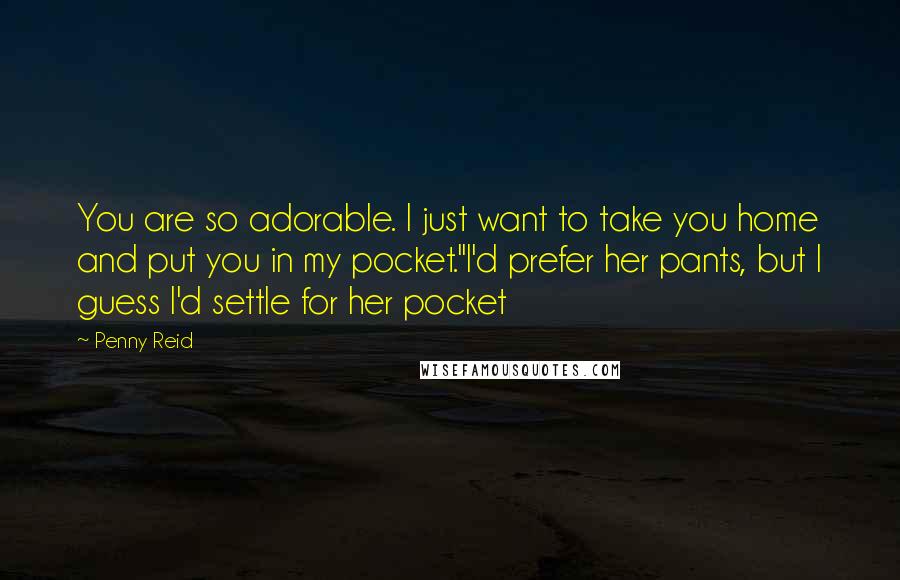 Penny Reid Quotes: You are so adorable. I just want to take you home and put you in my pocket."I'd prefer her pants, but I guess I'd settle for her pocket