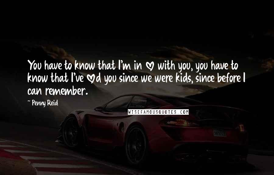 Penny Reid Quotes: You have to know that I'm in love with you, you have to know that I've loved you since we were kids, since before I can remember.