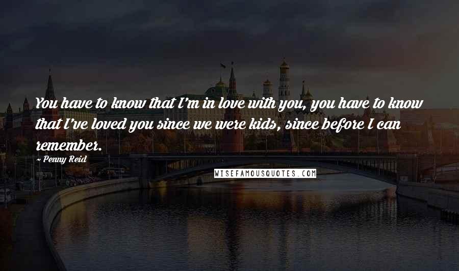 Penny Reid Quotes: You have to know that I'm in love with you, you have to know that I've loved you since we were kids, since before I can remember.