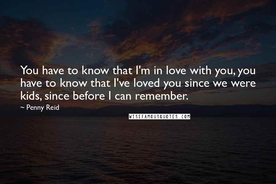 Penny Reid Quotes: You have to know that I'm in love with you, you have to know that I've loved you since we were kids, since before I can remember.