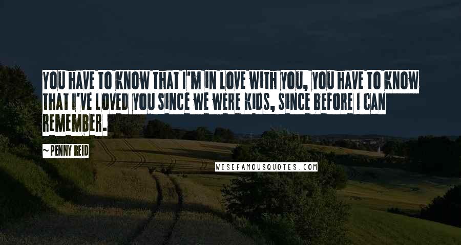 Penny Reid Quotes: You have to know that I'm in love with you, you have to know that I've loved you since we were kids, since before I can remember.