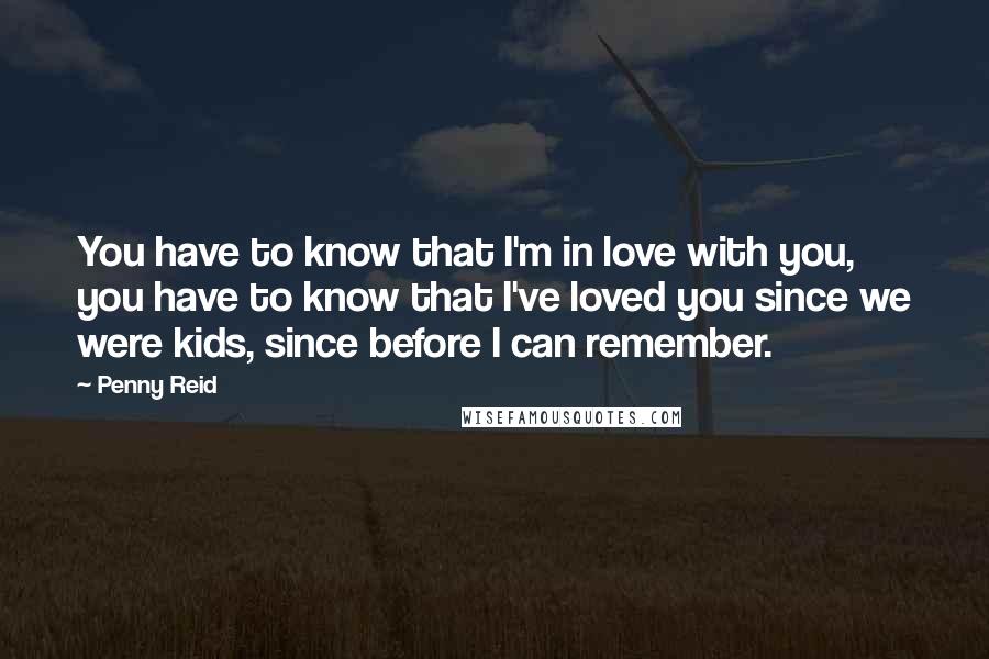 Penny Reid Quotes: You have to know that I'm in love with you, you have to know that I've loved you since we were kids, since before I can remember.