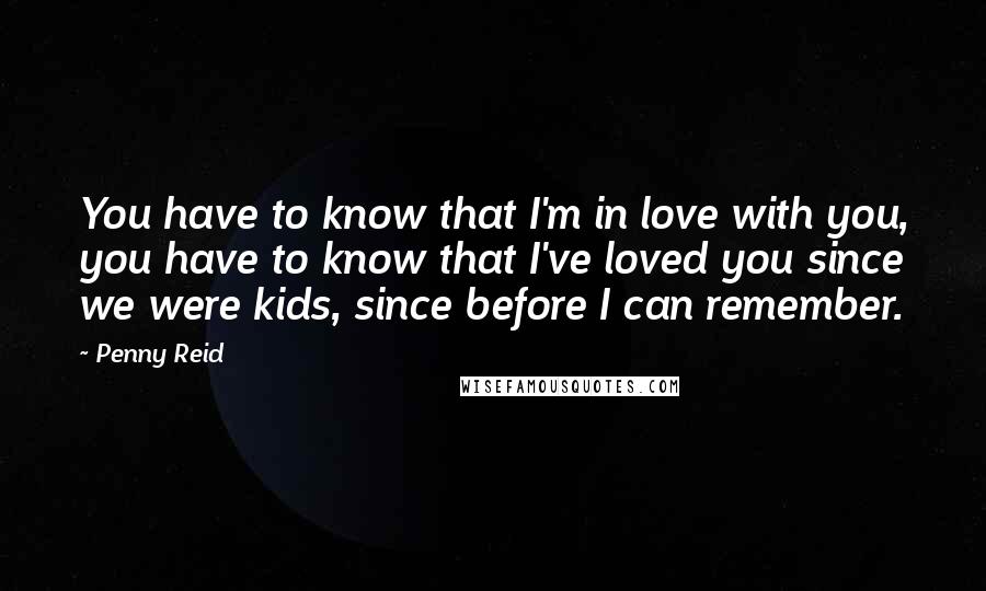 Penny Reid Quotes: You have to know that I'm in love with you, you have to know that I've loved you since we were kids, since before I can remember.