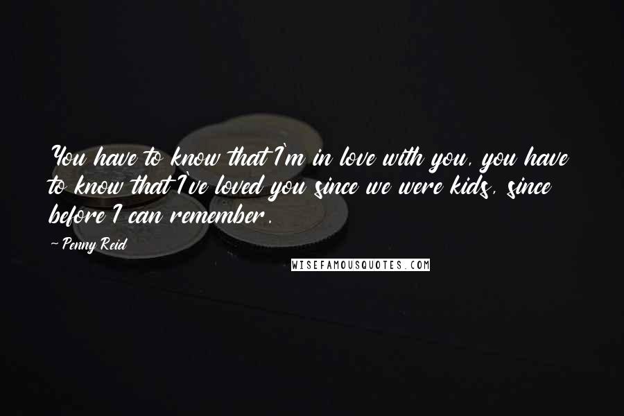 Penny Reid Quotes: You have to know that I'm in love with you, you have to know that I've loved you since we were kids, since before I can remember.