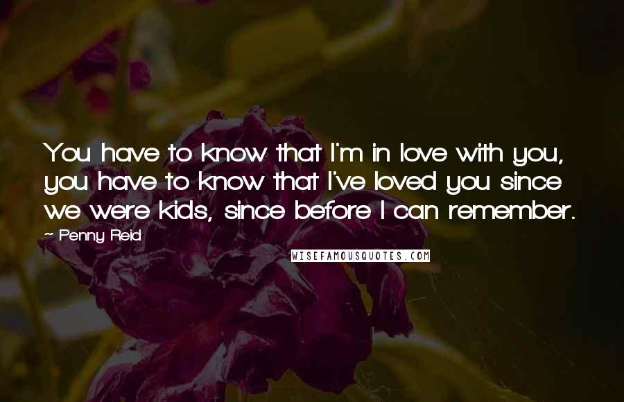 Penny Reid Quotes: You have to know that I'm in love with you, you have to know that I've loved you since we were kids, since before I can remember.