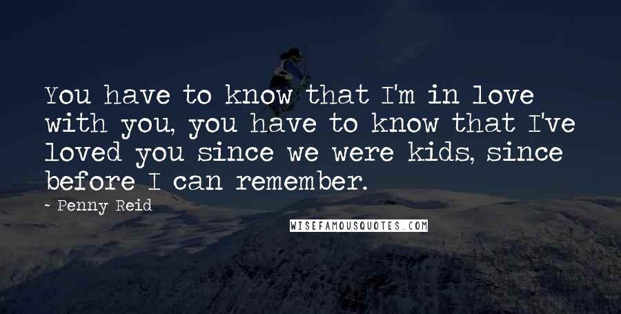 Penny Reid Quotes: You have to know that I'm in love with you, you have to know that I've loved you since we were kids, since before I can remember.